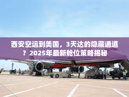西安空运到美国，3天达的隐藏通道？2025年最新舱位策略揭秘