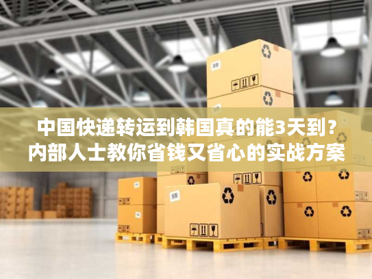 中国快递转运到韩国真的能3天到？内部人士教你省钱又省心的实战方案