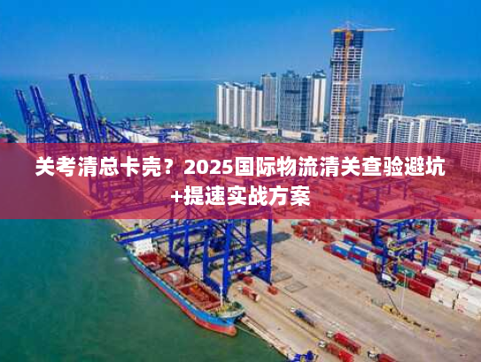 关考清总卡壳?2025国际物流清关查验避坑+提速实战方案 关考清总卡壳?2025国际物流清关查验避坑+提速实战方案