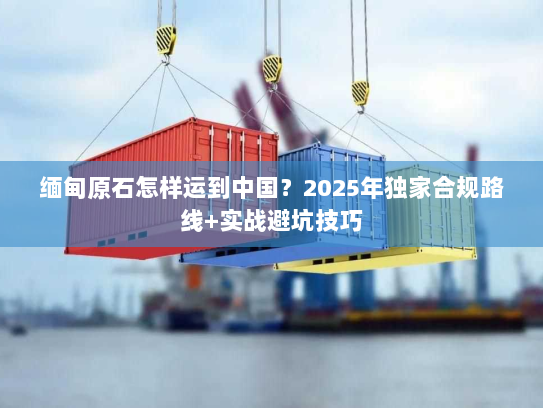 缅甸原石怎样运到中国？2025年独家合规路线+实战避坑技巧