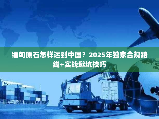 缅甸原石怎样运到中国？2025年独家合规路线+实战避坑技巧