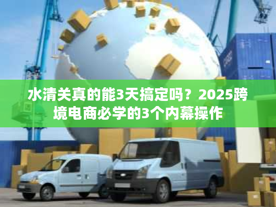 水清关真的能3天搞定吗？2025跨境电商必学的3个内幕操作