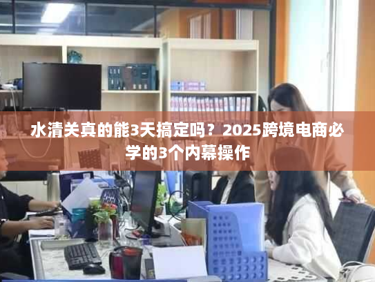 水清关真的能3天搞定吗?2025跨境电商必学的3个内幕操作 水清关真的能3天搞定吗?2025跨境电商必学的3个内幕操作
