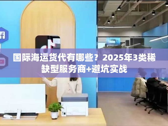 国际海运货代有哪些?2025年3类稀缺型服务商+避坑实战 国际海运货代有哪些?2025年3类稀缺型服务商+避坑实战