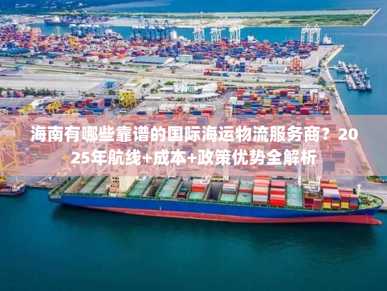 海南有哪些靠谱的国际海运物流服务商？2025年航线+成本+政策优势全解析
