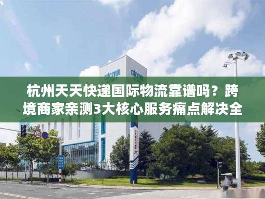 杭州天天快递国际物流靠谱吗？跨境商家亲测3大核心服务痛点解决全流程