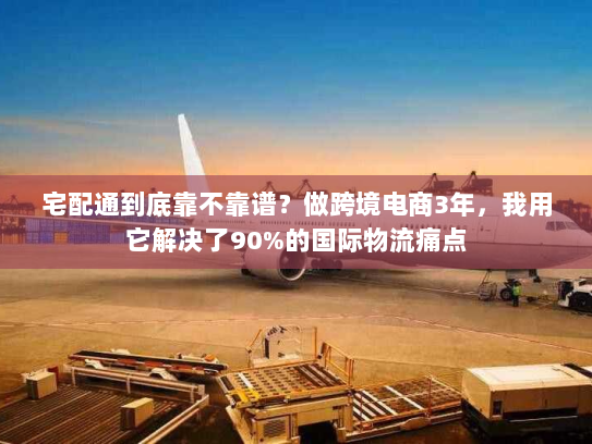 宅配通到底靠不靠谱？做跨境电商3年，我用它解决了90%的国际物流痛点