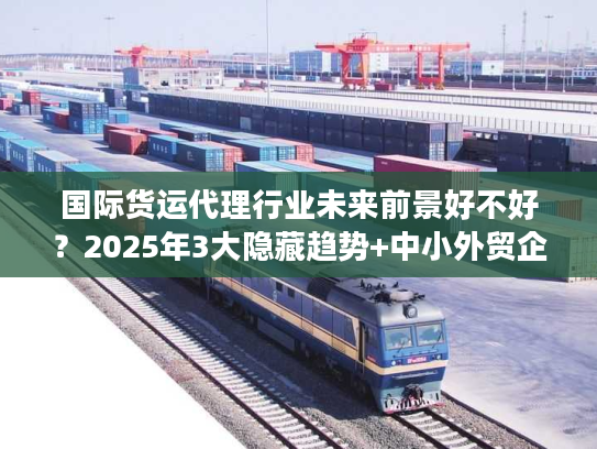 国际货运代理行业未来前景好不好？2025年3大隐藏趋势+中小外贸企业实战避坑技巧