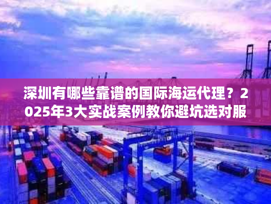 深圳有哪些靠谱的国际海运代理？2025年3大实战案例教你避坑选对服务商