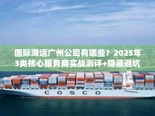国际海运广州公司有哪些？2025年3类核心服务商实战测评+隐藏避坑法