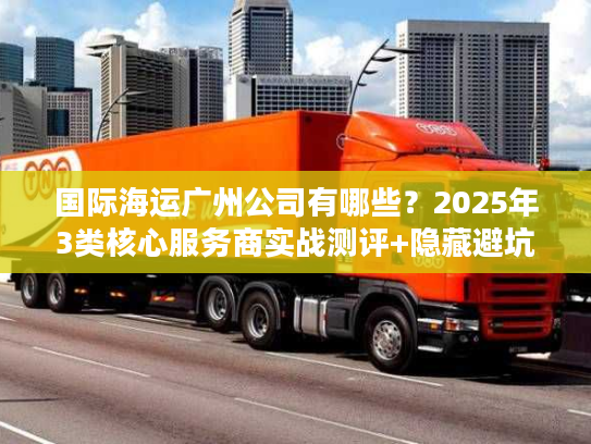 国际海运广州公司有哪些？2025年3类核心服务商实战测评+隐藏避坑法