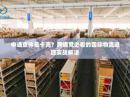 申通查件总卡壳？跨境党必看的国际物流追踪实战解法