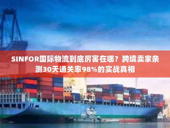 SINFOR国际物流到底厉害在哪？跨境卖家亲测30天通关率98%的实战真相