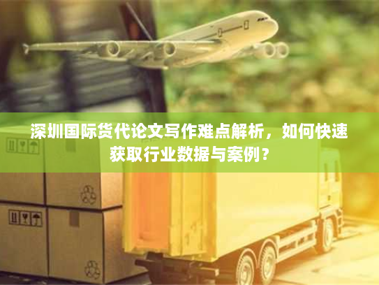 深圳国际货代论文写作难点解析，如何快速获取行业数据与案例？