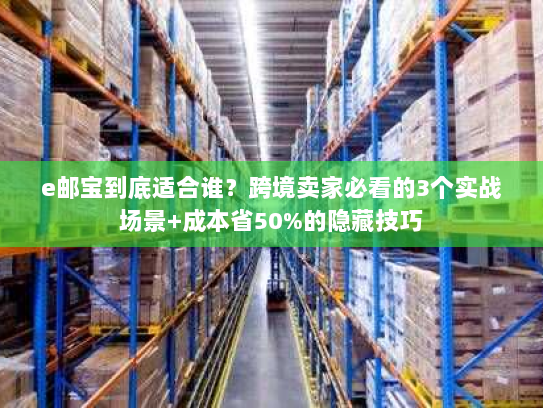 e邮宝到底适合谁？跨境卖家必看的3个实战场景+成本省50%的隐藏技巧