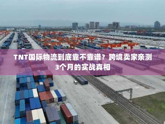 TNT国际物流到底靠不靠谱？跨境卖家亲测3个月的实战真相
