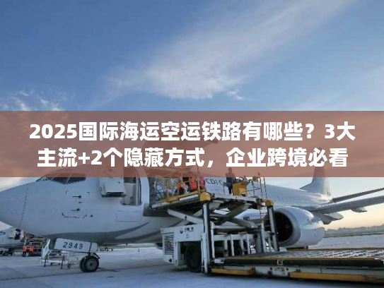 2025国际海运空运铁路有哪些？3大主流+2个隐藏方式，企业跨境必看！
