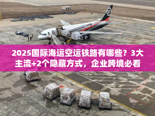 2025国际海运空运铁路有哪些？3大主流+2个隐藏方式，企业跨境必看！