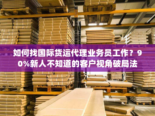 如何找国际货运代理业务员工作？90%新人不知道的客户视角破局法