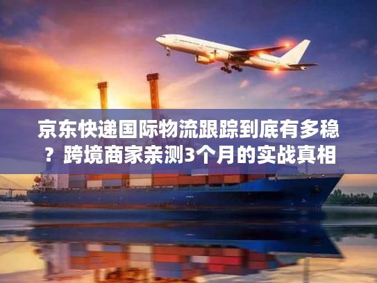 京东快递国际物流跟踪到底有多稳？跨境商家亲测3个月的实战真相