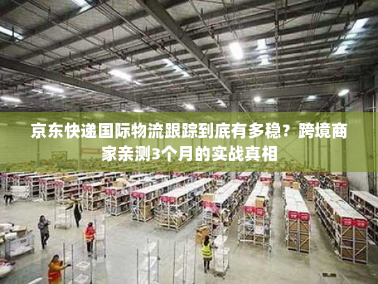 京东快递国际物流跟踪到底有多稳？跨境商家亲测3个月的实战真相