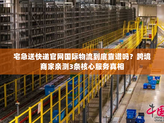 宅急送快递官网国际物流到底靠谱吗？跨境商家亲测3条核心服务真相