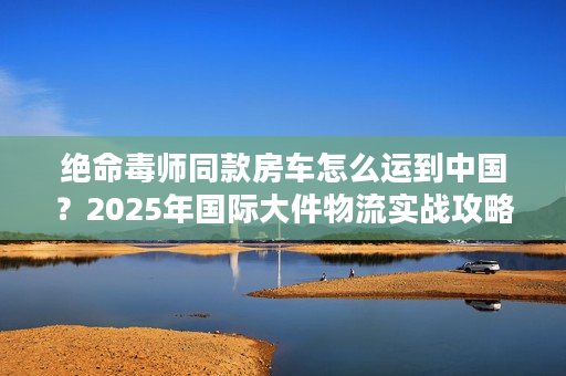 绝命毒师同款房车怎么运到中国？2025年国际大件物流实战攻略来了！