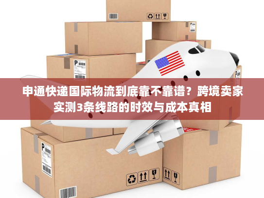 申通快递国际物流到底靠不靠谱？跨境卖家实测3条线路的时效与成本真相