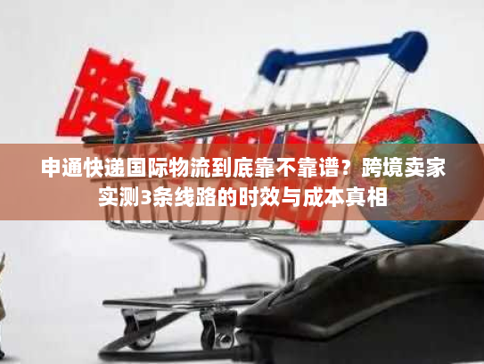 申通快递国际物流到底靠不靠谱？跨境卖家实测3条线路的时效与成本真相