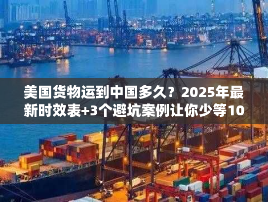 美国货物运到中国多久？2025年最新时效表+3个避坑案例让你少等10天