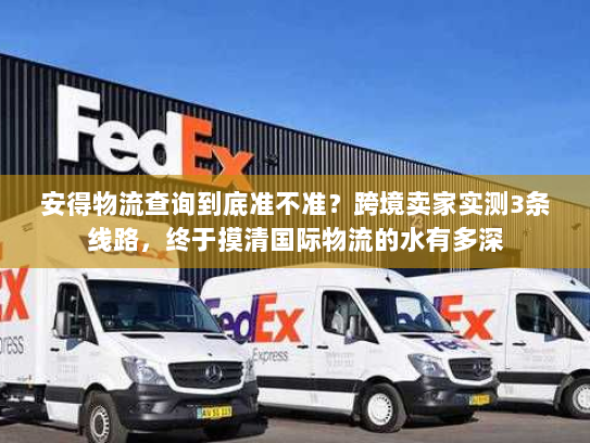 安得物流查询到底准不准？跨境卖家实测3条线路，终于摸清国际物流的水有多深