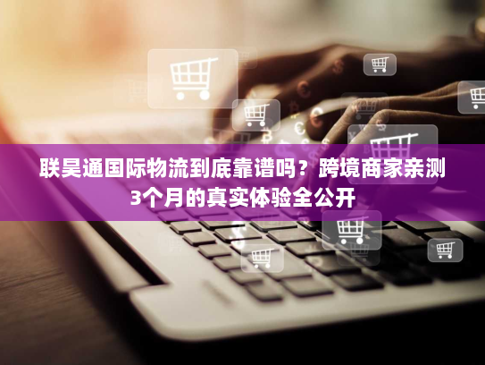 联昊通国际物流到底靠谱吗？跨境商家亲测3个月的真实体验全公开