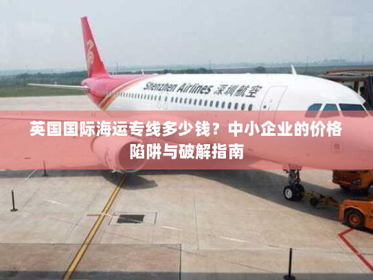 英国国际海运专线多少钱?中小企业的价格陷阱与破解指南 英国国际海运专线多少钱?中小企业的价格陷阱与破解指南