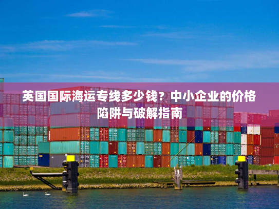 英国国际海运专线多少钱?中小企业的价格陷阱与破解指南 英国国际海运专线多少钱?中小企业的价格陷阱与破解指南