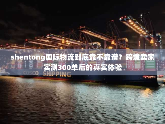 shentong国际物流到底靠不靠谱？跨境卖家实测300单后的真实体验