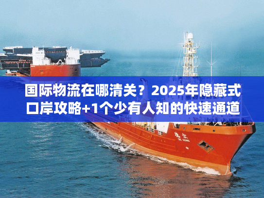 国际物流在哪清关?2025年隐藏式口岸攻略+1个少有人知的快速通道 国际物流在哪清关?2025年隐藏式口岸攻略+1个少有人知的快速通道