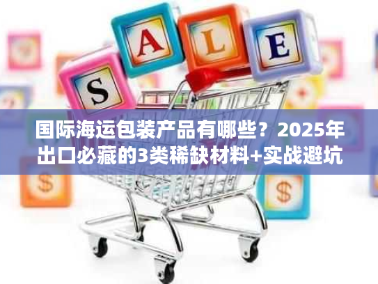 国际海运包装产品有哪些？2025年出口必藏的3类稀缺材料+实战避坑技巧