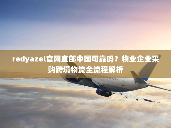 redyazel官网直邮中国可靠吗?物业企业采购跨境物流全流程解析 redyazel官网直邮中国可靠吗?物业企业采购跨境物流全流程解析