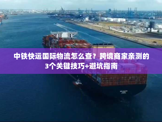 中铁快运国际物流怎么查？跨境商家亲测的3个关键技巧+避坑指南