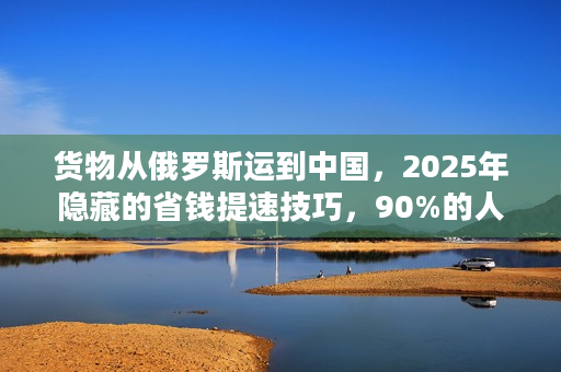 货物从俄罗斯运到中国，2025年隐藏的省钱提速技巧，90%的人不知道！