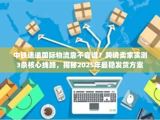 中铁速递国际物流靠不靠谱？跨境卖家实测3条核心线路，揭秘2025年最稳发货方案