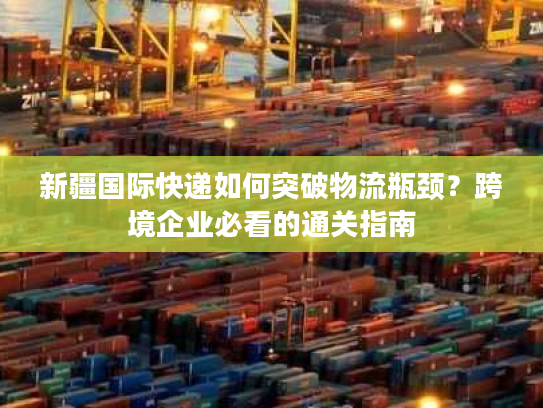 新疆国际快递如何突破物流瓶颈？跨境企业必看的通关指南
