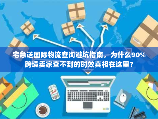 宅急送国际物流查询避坑指南，为什么90%跨境卖家查不到的时效真相在这里？