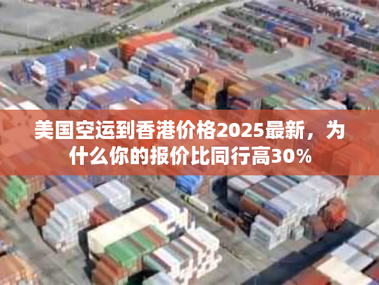 美国空运到香港价格2025最新，为什么你的报价比同行高30%