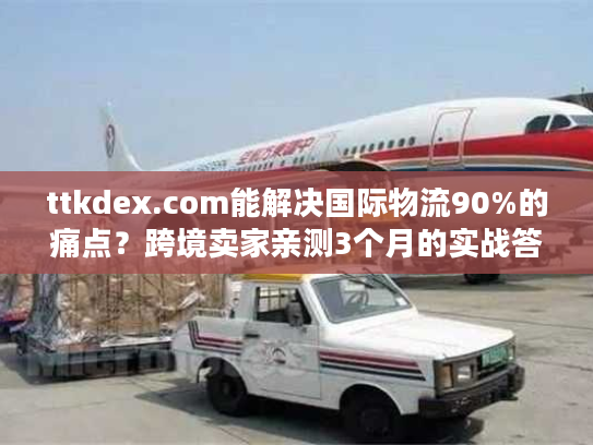 ttkdex.com能解决国际物流90%的痛点?跨境卖家亲测3个月的实战答案 ttkdex.com能解决国际物流90%的痛点?跨境卖家亲测3个月的实战答案