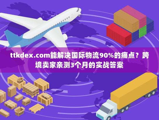 ttkdex.com能解决国际物流90%的痛点？跨境卖家亲测3个月的实战答案