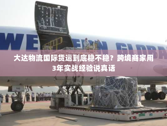 大达物流国际货运到底稳不稳?跨境商家用3年实战经验说真话 大达物流国际货运到底稳不稳?跨境商家用3年实战经验说真话