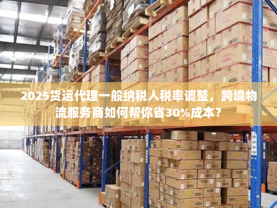 2025货运代理一般纳税人税率调整，跨境物流服务商如何帮你省30%成本？