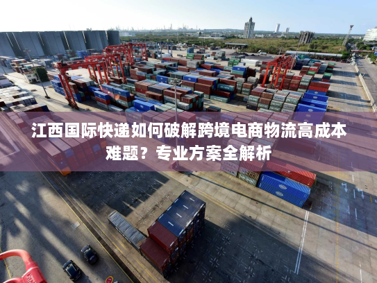 江西国际快递如何破解跨境电商物流高成本难题?专业方案全解析 江西国际快递如何破解跨境电商物流高成本难题?专业方案全解析