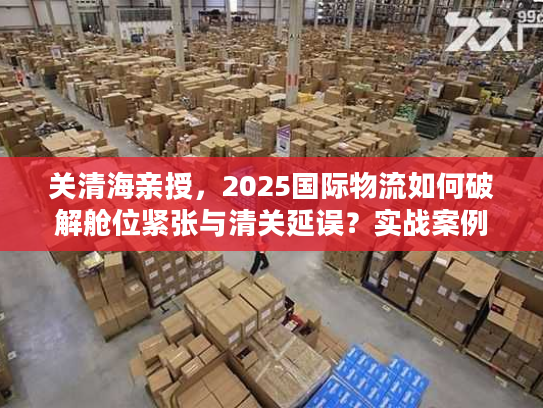 关清海亲授，2025国际物流如何破解舱位紧张与清关延误？实战案例全揭秘